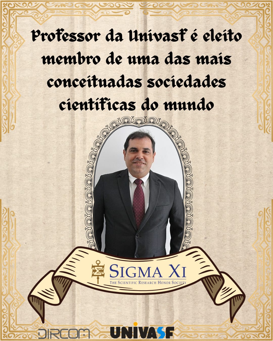 Cartaz de homenagem com retrato formal de um homem. O fundo é bege, com moldura decorativa dourada em volta de toda a imagem. Na parte superior está escrito em letras grandes, em português, com fonte estilo medieval: “Professor da Univasf é eleito membro de uma das mais conceituadas sociedades científicas do mundo”.  Abaixo do texto, no centro, há uma moldura oval vertical com ornamentos em volta, contendo a foto de um homem de pele clara, cabelos curtos escuros e ligeiramente grisalhos. Ele está usando terno preto, camisa branca e gravata vinho com pequenas bolinhas brancas, em posição frontal, sorrindo levemente.  Sob a foto há uma faixa desenhada, em tom bege, com extremidades enroladas para fora. Dentro da faixa está o logotipo e o nome da sociedade científica, em inglês: “SIGMA XI The Scientific Research Honor Society” À esquerda do texto “SIGMA XI” há um pequeno símbolo dourado.  Na parte de baixo do cartaz aparecem três logotipos centralizados, da esquerda para a direita: “DIRCOM”, depois “UNIVASF” em letras maiúsculas, com “UNI” em preto, “VAS” em azul escuro e a letra “F” em laranja.