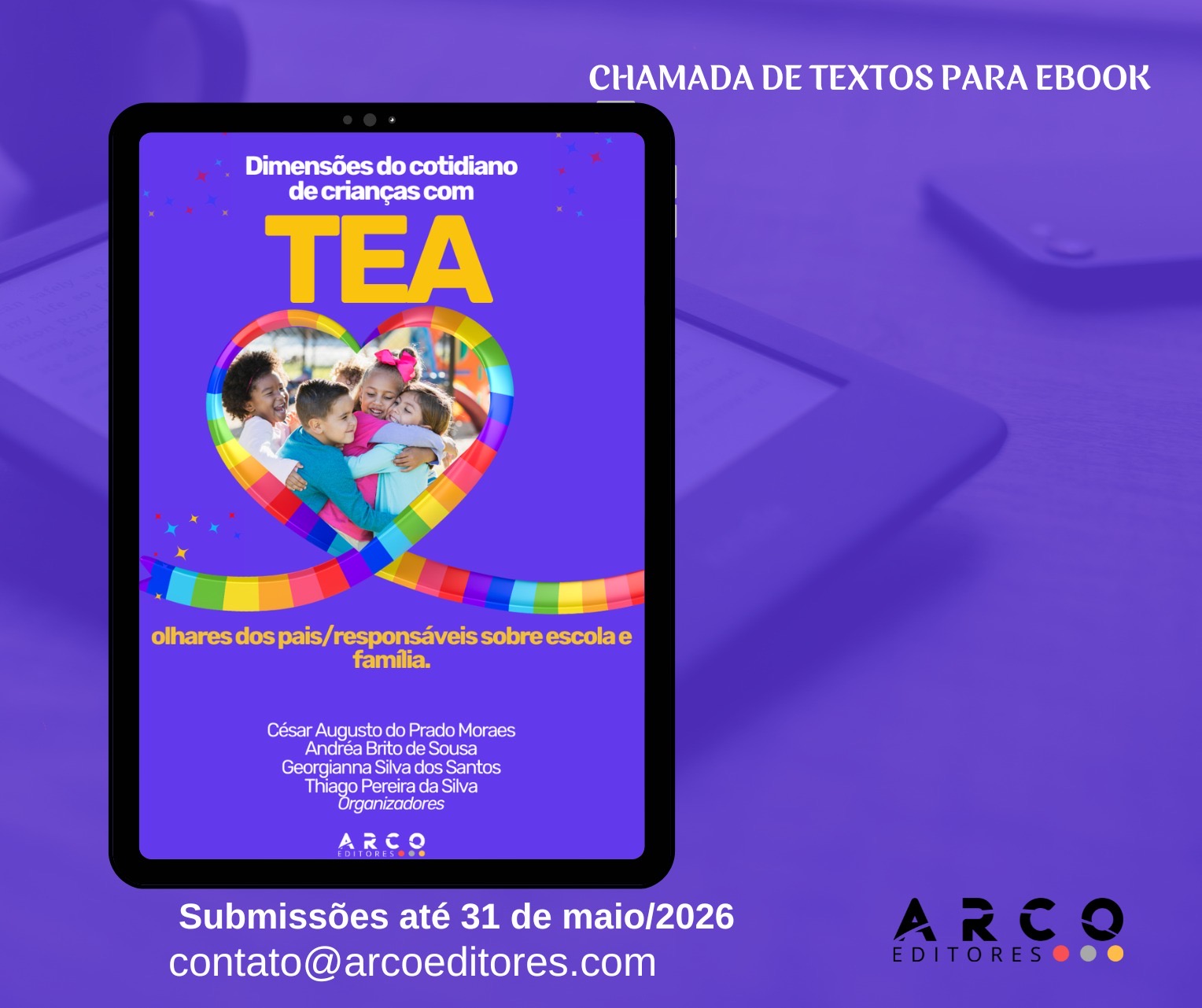 Um cartaz roxo de “chamada de textos para ebook”, com a imagem central de um tablet exibindo a capa de um ebook. No topo, à direita, está o texto: “CHAMADA DE TEXTOS PARA EBOOK”. Na tela do tablet, a capa tem fundo roxo e o título: “Dimensões do cotidiano de crianças com TEA”, com “TEA” em letras grandes amarelas. Há um coração com contorno de faixas coloridas (arco-íris) e, dentro do coração, uma foto de crianças se abraçando. Abaixo, em amarelo, está: “olhares dos pais/responsáveis sobre escola e família.” Mais abaixo, em branco, aparecem os nomes: César Augusto do Prado Moraes Andréa Brito de Sousa Georgianna Silva dos Santos Thiago Pereira da Silva Organizadores  Na parte inferior da capa está “ARCO EDITORES”. Na parte de baixo do cartaz, em branco, está: “Submissões até 31 de maio/2026” e “contato@arcoeditores.com”. No canto inferior direito há o logotipo “ARCO EDITORES” com quatro pequenos círculos coloridos ao lado.